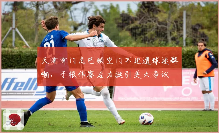 天津津门虎巴顿空门不进遭球迷群嘲，于根伟赛后力挺引更大争议