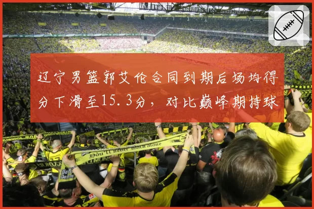 辽宁男篮郭艾伦合同到期后场均得分下滑至15.3分，对比巅峰期持球突破效率变化明显