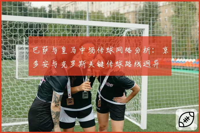 巴萨与皇马中场传球网络分析：京多安与克罗斯关键传球路线迥异