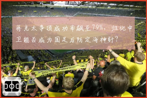蒋光太争顶成功率飙至79%，归化中卫能否成为国足后防定海神针？