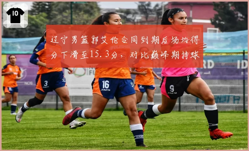 辽宁男篮郭艾伦合同到期后场均得分下滑至15.3分，对比巅峰期持球突破效率变化明显