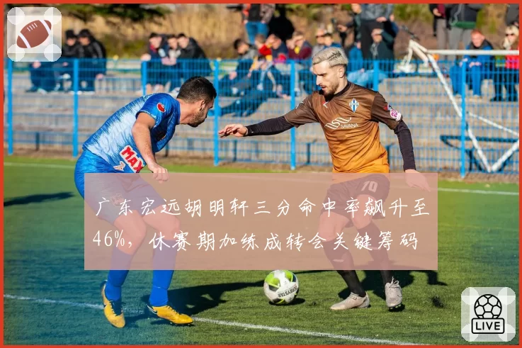 广东宏远胡明轩三分命中率飙升至46%，休赛期加练成转会关键筹码