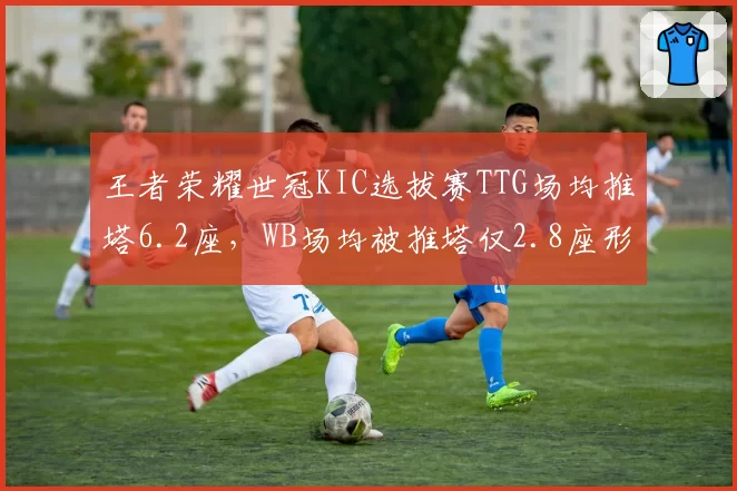 王者荣耀世冠KIC选拔赛TTG场均推塔6.2座，WB场均被推塔仅2.8座形成攻防反差