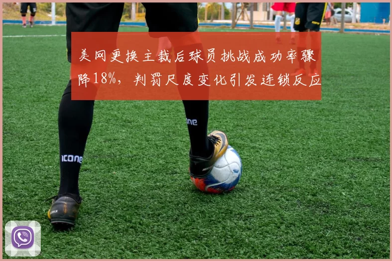 美网更换主裁后球员挑战成功率骤降18%，判罚尺度变化引发连锁反应