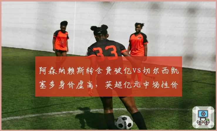 阿森纳赖斯转会费破亿vs切尔西凯塞多身价虚高，英超亿元中场性价比之争