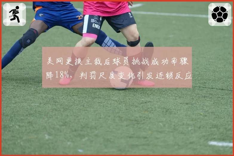 美网更换主裁后球员挑战成功率骤降18%，判罚尺度变化引发连锁反应