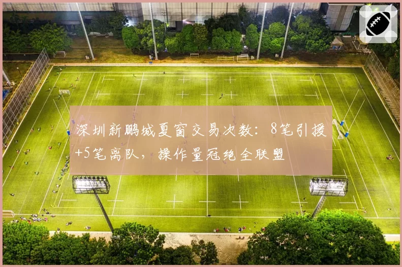 深圳新鹏城夏窗交易次数：8笔引援+5笔离队，操作量冠绝全联盟