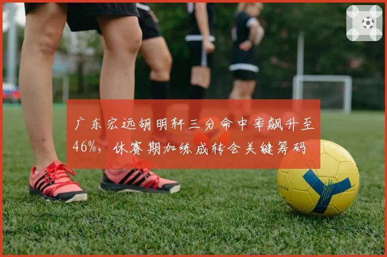 广东宏远胡明轩三分命中率飙升至46%，休赛期加练成转会关键筹码