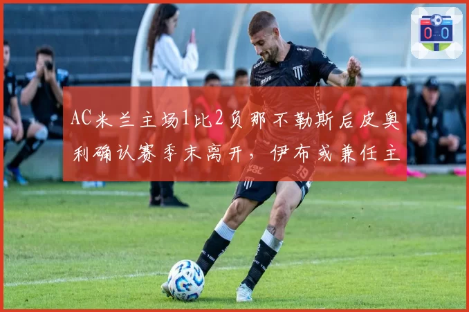 AC米兰主场1比2负那不勒斯后皮奥利确认赛季末离开，伊布或兼任主帅与技术总监