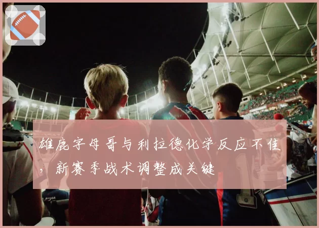 雄鹿字母哥与利拉德化学反应不佳，新赛季战术调整成关键