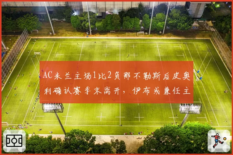 AC米兰主场1比2负那不勒斯后皮奥利确认赛季末离开，伊布或兼任主帅与技术总监