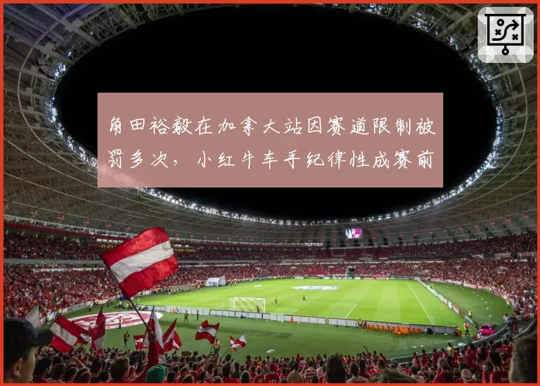 角田裕毅在加拿大站因赛道限制被罚多次，小红牛车手纪律性成赛前关注焦点