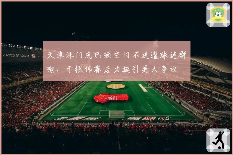 天津津门虎巴顿空门不进遭球迷群嘲，于根伟赛后力挺引更大争议