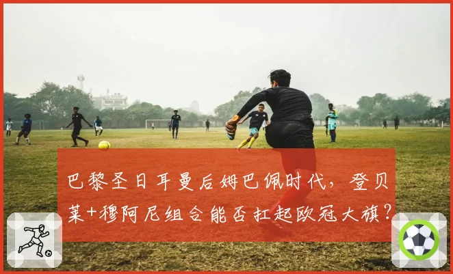 巴黎圣日耳曼后姆巴佩时代，登贝莱+穆阿尼组合能否扛起欧冠大旗？