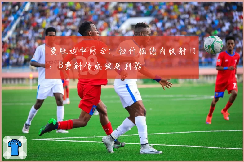 曼联边中结合：拉什福德内收射门，B费斜传成破局利器
