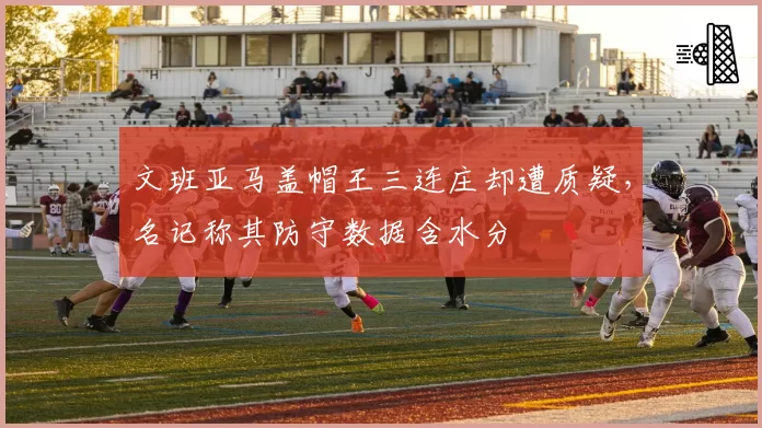 文班亚马盖帽王三连庄却遭质疑，名记称其防守数据含水分