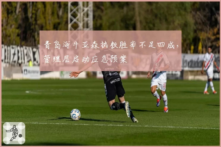 青岛海牛亚森执教胜率不足四成，管理层启动应急预案