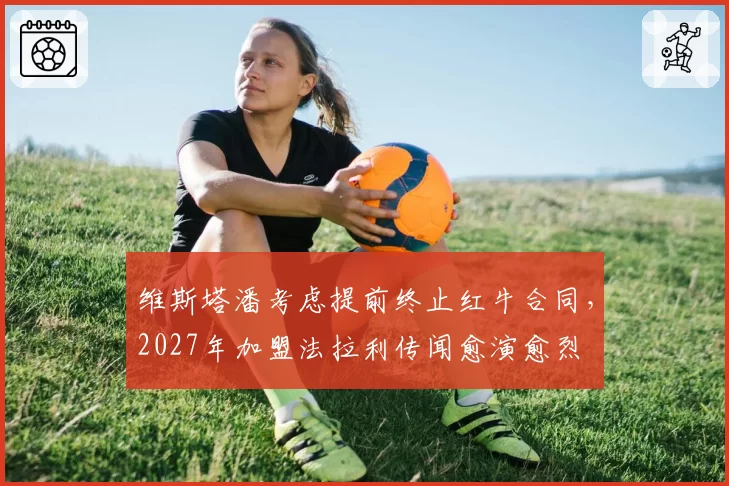 维斯塔潘考虑提前终止红牛合同，2027年加盟法拉利传闻愈演愈烈
