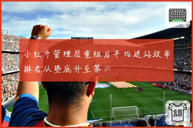 小红牛管理层重组后平均进站效率排名从垫底升至第六