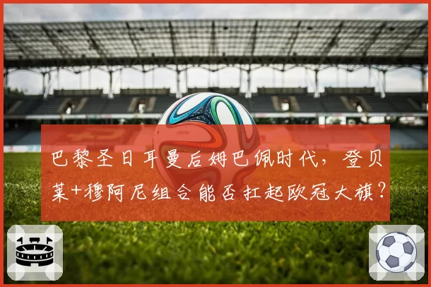 巴黎圣日耳曼后姆巴佩时代，登贝莱+穆阿尼组合能否扛起欧冠大旗？